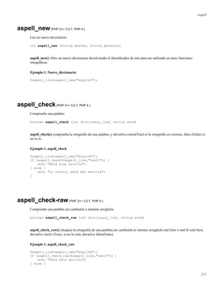 aspell
aspell_new(PHP 3>= 3.0.7, PHP 4 )
Lee un nuevo diccionario
int aspell_new (string master, string personal)
aspell_new() Abre un nuevo diccionario devolviendo el identiﬁcador de este para ser utilizado en otras funciones
ortográﬁcas.
Ejemplo 1. Nuevo_diccionario
$aspell_link=aspell_new("english");
aspell_check(PHP 3>= 3.0.7, PHP 4 )
Comprueba una palabra
boolean aspell_check (int dictionary_link, string word)
aspell_check() comprueba la ortografía de una palabra, y devuelve cierto(True) si la ortografía es correcta ,falso (False) si
no lo es .
Ejemplo 1. aspell_check
$aspell_link=aspell_new("english");
if (aspell_check($aspell_link,"testt")) {
echo "Está bien escrita";
} else {
echo "Lo siento, está mal escrita";
}
aspell_check-raw(PHP 3>= 3.0.7, PHP 4 )
Comprueba una palabra sin cambiarla o intentar arreglarla
boolean aspell_check_raw (int dictionary_link, string word)
aspell_check_raw() chequea la ortografía de una palabra,sin cambiarla ni intentar arreglarla esté bien o mal.Si está bien,
devuelve cierto (True), si no lo está, devuelve falso(False).
Ejemplo 1. aspell_check_raw
$aspell_link=aspell_new("english");
if (aspell_check_raw($aspell_link,"testt")) {
echo "Está bein escrito";
} else {
211
 