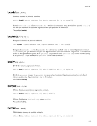 Mates BC
bcadd(PHP 3, PHP 4 )
Suma dos números de precisión arbitriaria.
string bcadd (string operando izq, string operando der [, int escala])
Suma el operando izq con el operando der y devuelve la suma en una string. El parámetro opcional escala se
usa para ﬁjar el número de dígitos tras el punto decimal que aparecerán en el resultado.
Vea también bcsub().
bccomp(PHP 3, PHP 4 )
Compara dos números de precisión arbitraria.
int bccomp (string operando izq, string operando der [, int escala])
Compara el operando izq con el operando der y devuelve el resultado como un entero. El parámetro opcional
escala se usa para ﬁjar el número de dígitos tras el punto decimal que se utilizarán en la comparación. El valor devuelto
es 0 si los dos operandos son iguales. Si el operando izq es mayor que el operando der el valor devuelto es +1 y
si el operando izq es menor que el operando der el valor devuelto es -1.
bcdiv(PHP 3, PHP 4 )
Divide dos números de precisión arbitraria.
string bcdiv (string operando izq, string operando der [, int escala])
Divide el operando izq por el operando der y devuelve el resultado. El parámetro opcional escala ﬁja el
número de dígitos tras el punto decimal a usar en el resultado.
Vea también bcmul().
bcmod(PHP 3, PHP 4 )
Obtiene el módulo de un número de precisión arbitraria.
string bcmod (string operando izq, string modulo)
Obtiene el módulo del operando izq usando modulo.
Vea también bcdiv().
bcmul(PHP 3, PHP 4 )
Multiplica dos números de precisión arbitraria.
string bcmul (string operando izq, string operando der [, int escala])
215
 