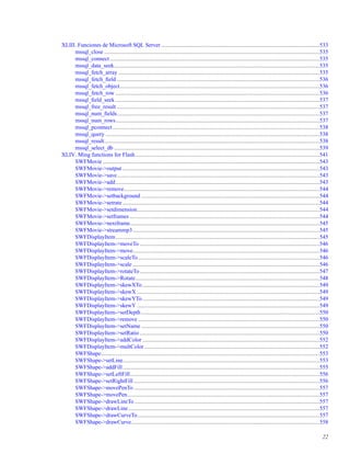 XLIII. Funciones de Microsoft SQL Server ...............................................................................................................533
mssql_close .......................................................................................................................................................535
mssql_connect ...................................................................................................................................................535
mssql_data_seek................................................................................................................................................535
mssql_fetch_array .............................................................................................................................................535
mssql_fetch_ﬁeld ..............................................................................................................................................536
mssql_fetch_object............................................................................................................................................536
mssql_fetch_row ...............................................................................................................................................536
mssql_ﬁeld_seek ...............................................................................................................................................537
mssql_free_result ..............................................................................................................................................537
mssql_num_ﬁelds..............................................................................................................................................537
mssql_num_rows...............................................................................................................................................537
mssql_pconnect .................................................................................................................................................538
mssql_query ......................................................................................................................................................538
mssql_result.......................................................................................................................................................538
mssql_select_db ................................................................................................................................................539
XLIV. Ming functions for Flash.................................................................................................................................541
SWFMovie ........................................................................................................................................................543
SWFMovie->output ..........................................................................................................................................543
SWFMovie->save..............................................................................................................................................543
SWFMovie->add...............................................................................................................................................543
SWFMovie->remove.........................................................................................................................................544
SWFMovie->setbackground .............................................................................................................................544
SWFMovie->setrate ..........................................................................................................................................544
SWFMovie->setdimension................................................................................................................................544
SWFMovie->setframes .....................................................................................................................................544
SWFMovie->nextframe.....................................................................................................................................545
SWFMovie->streammp3...................................................................................................................................545
SWFDisplayItem...............................................................................................................................................545
SWFDisplayItem->moveTo ..............................................................................................................................546
SWFDisplayItem->move...................................................................................................................................546
SWFDisplayItem->scaleTo ...............................................................................................................................546
SWFDisplayItem->scale ...................................................................................................................................546
SWFDisplayItem->rotateTo..............................................................................................................................547
SWFDisplayItem->Rotate.................................................................................................................................548
SWFDisplayItem->skewXTo ............................................................................................................................549
SWFDisplayItem->skewX ................................................................................................................................549
SWFDisplayItem->skewYTo ............................................................................................................................549
SWFDisplayItem->skewY ................................................................................................................................549
SWFDisplayItem->setDepth.............................................................................................................................550
SWFDisplayItem->remove ...............................................................................................................................550
SWFDisplayItem->setName .............................................................................................................................550
SWFDisplayItem->setRatio ..............................................................................................................................550
SWFDisplayItem->addColor ............................................................................................................................552
SWFDisplayItem->multColor...........................................................................................................................552
SWFShape.........................................................................................................................................................553
SWFShape->setLine..........................................................................................................................................553
SWFShape->addFill..........................................................................................................................................555
SWFShape->setLeftFill.....................................................................................................................................556
SWFShape->setRightFill ..................................................................................................................................556
SWFShape->movePenTo ..................................................................................................................................557
SWFShape->movePen.......................................................................................................................................557
SWFShape->drawLineTo..................................................................................................................................557
SWFShape->drawLine......................................................................................................................................557
SWFShape->drawCurveTo................................................................................................................................557
SWFShape->drawCurve....................................................................................................................................558
22
 