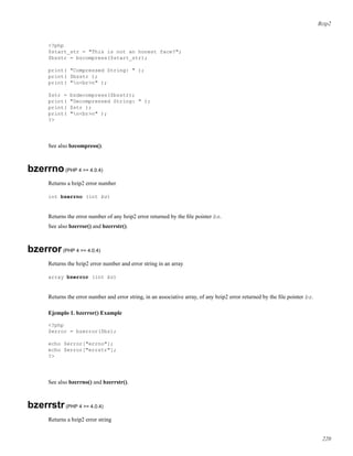 Bzip2
<?php
$start_str = "This is not an honest face?";
$bzstr = bzcompress($start_str);
print( "Compressed String: " );
print( $bzstr );
print( "n<br>n" );
$str = bzdecompress($bzstr);
print( "Decompressed String: " );
print( $str );
print( "n<br>n" );
?>
See also bzcompress().
bzerrno(PHP 4 >= 4.0.4)
Returns a bzip2 error number
int bzerrno (int bz)
Returns the error number of any bzip2 error returned by the ﬁle pointer bz.
See also bzerror() and bzerrstr().
bzerror(PHP 4 >= 4.0.4)
Returns the bzip2 error number and error string in an array
array bzerror (int bz)
Returns the error number and error string, in an associative array, of any bzip2 error returned by the ﬁle pointer bz.
Ejemplo 1. bzerror() Example
<?php
$error = bzerror($bz);
echo $error["errno"];
echo $error["errstr"];
?>
See also bzerrno() and bzerrstr().
bzerrstr(PHP 4 >= 4.0.4)
Returns a bzip2 error string
220
 