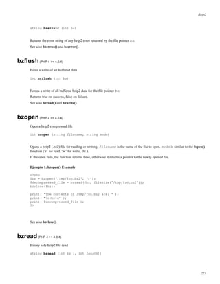 Bzip2
string bzerrstr (int bz)
Returns the error string of any bzip2 error returned by the ﬁle pointer bz.
See also bzerrno() and bzerror().
bzﬂush(PHP 4 >= 4.0.4)
Force a write of all buffered data
int bzflush (int bz)
Forces a write of all buffered bzip2 data for the ﬁle pointer bz.
Returns true on success, false on failure.
See also bzread() and bzwrite().
bzopen(PHP 4 >= 4.0.4)
Open a bzip2 compressed ﬁle
int bzopen (string filename, string mode)
Opens a bzip2 (.bz2) ﬁle for reading or writing. filename is the name of the ﬁle to open. mode is similar to the fopen()
function (‘r’ for read, ‘w’ for write, etc.).
If the open fails, the function returns false, otherwise it returns a pointer to the newly opened ﬁle.
Ejemplo 1. bzopen() Example
<?php
$bz = bzopen("/tmp/foo.bz2", "r");
$decompressed_file = bzread($bz, filesize("/tmp/foo.bz2"));
bzclose($bz);
print( "The contents of /tmp/foo.bz2 are: " );
print( "n<br>n" );
print( $decompressed_file );
?>
See also bzclose().
bzread(PHP 4 >= 4.0.4)
Binary safe bzip2 ﬁle read
string bzread (int bz [, int length])
221
 