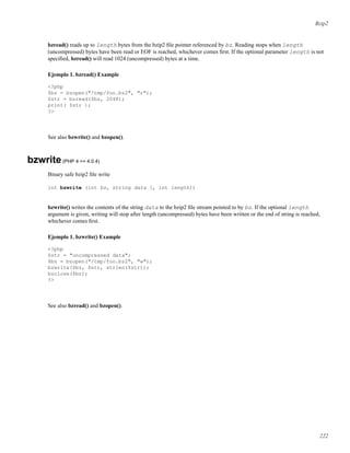 Bzip2
bzread() reads up to length bytes from the bzip2 ﬁle pointer referenced by bz. Reading stops when length
(uncompressed) bytes have been read or EOF is reached, whichever comes ﬁrst. If the optional parameter length is not
speciﬁed, bzread() will read 1024 (uncompressed) bytes at a time.
Ejemplo 1. bzread() Example
<?php
$bz = bzopen("/tmp/foo.bz2", "r");
$str = bzread($bz, 2048);
print( $str );
?>
See also bzwrite() and bzopen().
bzwrite(PHP 4 >= 4.0.4)
Binary safe bzip2 ﬁle write
int bzwrite (int bz, string data [, int length])
bzwrite() writes the contents of the string data to the bzip2 ﬁle stream pointed to by bz. If the optional length
argument is given, writing will stop after length (uncompressed) bytes have been written or the end of string is reached,
whichever comes ﬁrst.
Ejemplo 1. bzwrite() Example
<?php
$str = "uncompressed data";
$bz = bzopen("/tmp/foo.bz2", "w");
bzwrite($bz, $str, strlen($str));
bzclose($bz);
?>
See also bzread() and bzopen().
222
 