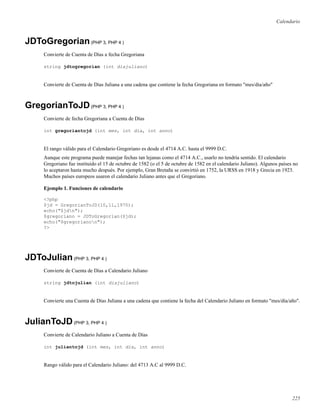 Calendario
JDToGregorian(PHP 3, PHP 4 )
Convierte de Cuenta de Días a fecha Gregoriana
string jdtogregorian (int diajuliano)
Convierte de Cuenta de Días Juliana a una cadena que contiene la fecha Gregoriana en formato "mes/día/año"
GregorianToJD(PHP 3, PHP 4 )
Convierte de fecha Gregoriana a Cuenta de Días
int gregoriantojd (int mes, int dia, int anno)
El rango válido para el Calendario Gregoriano es desde el 4714 A.C. hasta el 9999 D.C.
Aunque este programa puede manejar fechas tan lejanas como el 4714 A.C., usarlo no tendría sentido. El calendario
Gregoriano fue instituído el 15 de octubre de 1582 (o el 5 de octubre de 1582 en el calendario Juliano). Algunos países no
lo aceptaron hasta mucho después. Por ejemplo, Gran Bretaña se convirtió en 1752, la URSS en 1918 y Grecia en 1923.
Muchos países europeos usaron el calendario Juliano antes que el Gregoriano.
Ejemplo 1. Funciones de calendario
<?php
$jd = GregorianToJD(10,11,1970);
echo("$jdn");
$gregoriano = JDToGregorian($jd);
echo("$gregorianon");
?>
JDToJulian(PHP 3, PHP 4 )
Convierte de Cuenta de Días a Calendario Juliano
string jdtojulian (int diajuliano)
Convierte una Cuenta de Días Juliana a una cadena que contiene la fecha del Calendario Juliano en formato "mes/día/año".
JulianToJD(PHP 3, PHP 4 )
Convierte de Calendario Juliano a Cuenta de Días
int juliantojd (int mes, int dia, int anno)
Rango válido para el Calendario Juliano: del 4713 A.C al 9999 D.C.
225
 