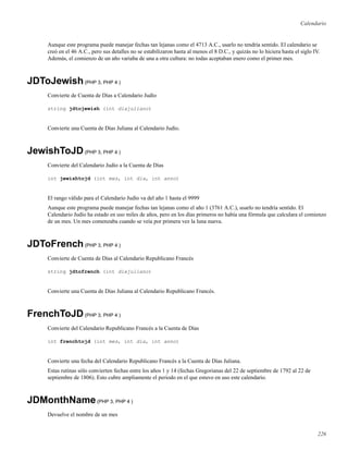 Calendario
Aunque este programa puede manejar fechas tan lejanas como el 4713 A.C., usarlo no tendría sentido. El calendario se
creó en el 46 A.C., pero sus detalles no se estabilizaron hasta al menos el 8 D.C., y quizás no lo hiciera hasta el siglo IV.
Además, el comienzo de un año variaba de una a otra cultura: no todas aceptaban enero como el primer mes.
JDToJewish(PHP 3, PHP 4 )
Convierte de Cuenta de Días a Calendario Judío
string jdtojewish (int diajuliano)
Convierte una Cuenta de Días Juliana al Calendario Judío.
JewishToJD(PHP 3, PHP 4 )
Convierte del Calendario Judío a la Cuenta de Días
int jewishtojd (int mes, int dia, int anno)
El rango válido para el Calendario Judío va del año 1 hasta el 9999
Aunque este programa puede manejar fechas tan lejanas como el año 1 (3761 A.C.), usarlo no tendría sentido. El
Calendario Judío ha estado en uso miles de años, pero en los días primeros no había una fórmula que calculara el comienzo
de un mes. Un mes comenzaba cuando se veía por primera vez la luna nueva.
JDToFrench(PHP 3, PHP 4 )
Convierte de Cuenta de Días al Calendario Republicano Francés
string jdtofrench (int diajuliano)
Convierte una Cuenta de Días Juliana al Calendario Republicano Francés.
FrenchToJD(PHP 3, PHP 4 )
Convierte del Calendario Republicano Francés a la Cuenta de Días
int frenchtojd (int mes, int dia, int anno)
Convierte una fecha del Calendario Republicano Francés a la Cuenta de Días Juliana.
Estas rutinas sólo convierten fechas entre los años 1 y 14 (fechas Gregorianas del 22 de septiembre de 1792 al 22 de
septiembre de 1806). Esto cubre ampliamente el periodo en el que estuvo en uso este calendario.
JDMonthName(PHP 3, PHP 4 )
Devuelve el nombre de un mes
226
 
