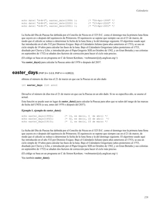 Calendario
echo date( "d-M-Y", easter_date(1999) ); /* "04-Apr-1999" */
echo date( "d-M-Y", easter_date(2000) ); /* "23-Apr-2000" */
echo date( "d-M-Y", easter_date(2001) ); /* "15-Apr-2001" */
La fecha del Día de Pascua fue deﬁnida por el Concilio de Nicea en el 325 D.C. como el domingo tras la primera luna llena
que cayera en o después del equinoccio de Primavera. El equinoccio se supone que siempre cae en el 21 de marzo, de
modo que el cálculo se reduce a determinar la fecha de la luna llena y la del domingo siguiente. El algoritmo usado aquí
fue introducido en el año 532 por Dionisio Exiguo. Bajo el Calendario Juliano (para años anteriores al 1753), se usa un
ciclo simple de 19 años para calcular las fases de la luna. Bajo el Calendario Gregoriano (años posteriores al 1753,
diseñado por Clavio y Lilio, e introducido por el Papa Gregorio XIII en Octubre de 1582, y en Gran Bretaña y sus colonias
en septiembre de 1752) se añaden dos factores de corrección para hacer el ciclo más preciso.
(El código se basa en un programa en C de Simon Kershaw, <webmaster@ely.anglican.org>)
Vea easter_days() para calcular la Pascua antes del 1970 o después del 2037.
easter_days(PHP 3>= 3.0.9, PHP 4 >= 4.0RC2)
obtiene el número de días tras el 21 de marzo en que cae la Pascua en un año dado
int easter_days (int anno)
Devuelve el número de días tras el 21 de marzo en que cae la Pascua en un año dado. Si no se especiﬁca año, se asume el
actual.
Esta función se puede usar en lugar de easter_date() para calcular la Pascua para años que se salen del rango de las marcas
de fecha del UNIX (o sea, antes del 1970 o después del 2037).
Ejemplo 1. ejemplo de easter_date()
echo easter_days(1999); /* 14, es decir, 4 de abril */
echo easter_days(1492); /* 32, es decir, 22 de abril */
echo easter_days(1913); /* 2, es decir, 23 de marzo */
La fecha del Día de Pascua fue deﬁnida por el Concilio de Nicea en el 325 D.C. como el domingo tras la primera luna llena
que cayera en o después del equinoccio de Primavera. El equinoccio se supone que siempre cae en el 21 de marzo, de
modo que el cálculo se reduce a determinar la fecha de la luna llena y la del domingo siguiente. El algoritmo usado aquí
fue introducido en el año 532 por Dionisio Exiguo. Bajo el Calendario Juliano (para años anteriores al 1753), se usa un
ciclo simple de 19 años para calcular las fases de la luna. Bajo el Calendario Gregoriano (años posteriores al 1753,
diseñado por Clavio y Lilio, e introducido por el Papa Gregorio XIII en Octubre de 1582, y en Gran Bretaña y sus colonias
en septiembre de 1752) se añaden dos factores de corrección para hacer el ciclo más preciso.
(El código se basa en un programa en C de Simon Kershaw, <webmaster@ely.anglican.org>)
Vea también easter_date().
228
 