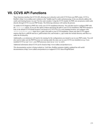 VII. CCVS API Functions
These functions interface the CCVS API, allowing you to directly work with CCVS from your PHP scripts. CCVS is
RedHat’s (http://www.redhat.com/) solution to the "middle-man"in credit card processing. It lets you directly address the
credit card clearing houses via your *nix box and a modem. Using the CCVS module for PHP, you can process credit cards
directly through CCVS via your PHP Scripts. The following references will outline the process.
To enable CCVS Support in PHP, ﬁrst verify your CCVS installation directory. You will then need to conﬁgure PHP with
the -with-ccvs option. If you use this option without specifying the path to your CCVS installation, PHP Will attempt to
look in the default CCVS Install location (/usr/local/ccvs). If CCVS is in a non-standard location, run conﬁgure with:
-with-ccvs=$ccvs_path, where $ccvs_path is the path to your CCVS installation. Please note that CCVS support
requires that $ccvs_path/lib and $ccvs_path/include exist, and include cv_api.h under the include directory and libccvs.a
under the lib directory.
Additionally, a ccvsd process will need to be running for the conﬁgurations you intend to use in your PHP scripts. You will
also need to make sure the PHP Processes are running under the same user as your CCVS was installed as (e.g. if you
installed CCVS as user ’ccvs’, your PHP processes must run as ’ccvs’ as well.)
Additional information about CCVS can be found at http://www.redhat.com/products/ccvs.
This documentation section is being worked on. Until then, RedHat maintains slightly outdated but still useful
documentation at http://www.redhat.com/products/ccvs/support/CCVS3.3docs/ProgPHP.html.
229
 