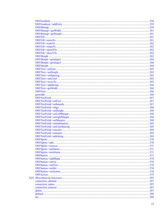 SWFGradient.....................................................................................................................................................558
SWFGradient->addEntry ..................................................................................................................................559
SWFBitmap.......................................................................................................................................................559
SWFBitmap->getWidth.....................................................................................................................................561
SWFBitmap->getHeight....................................................................................................................................561
SWFFill .............................................................................................................................................................561
SWFFill->moveTo.............................................................................................................................................561
SWFFill->scaleTo .............................................................................................................................................562
SWFFill->rotateTo ............................................................................................................................................562
SWFFill->skewXTo ..........................................................................................................................................562
SWFFill->skewYTo ..........................................................................................................................................562
SWFMorph........................................................................................................................................................562
SWFMorph->getshape1 ....................................................................................................................................564
SWFMorph->getshape2 ....................................................................................................................................564
SWFMorph........................................................................................................................................................564
SWFText->setFont ............................................................................................................................................565
SWFText->setHeight.........................................................................................................................................565
SWFText->setSpacing.......................................................................................................................................565
SWFText->setColor...........................................................................................................................................565
SWFText->moveTo ...........................................................................................................................................565
SWFText->addString.........................................................................................................................................566
SWFText->getWidth .........................................................................................................................................566
SWFFont ...........................................................................................................................................................566
getwidth.............................................................................................................................................................566
SWFTextField ...................................................................................................................................................567
SWFTextField->setFont ....................................................................................................................................567
SWFTextField->setbounds................................................................................................................................567
SWFTextField->align........................................................................................................................................568
SWFTextField->setHeight.................................................................................................................................568
SWFTextField->setLeftMargin.........................................................................................................................568
SWFTextField->setrightMargin ........................................................................................................................568
SWFTextField->setMargins ..............................................................................................................................568
SWFTextField->setindentation .........................................................................................................................569
SWFTextField->setLineSpacing .......................................................................................................................569
SWFTextField->setcolor ...................................................................................................................................569
SWFTextField->setname...................................................................................................................................569
SWFTextField->addstring.................................................................................................................................569
SWFSprite .........................................................................................................................................................570
SWFSprite->add................................................................................................................................................570
SWFSprite->remove..........................................................................................................................................571
SWFSprite->setframes ......................................................................................................................................571
SWFSprite->nextframe .....................................................................................................................................571
SWFbutton.........................................................................................................................................................571
SWFbutton->addShape .....................................................................................................................................574
SWFbutton->setUp............................................................................................................................................574
SWFbutton->setOver.........................................................................................................................................574
SWFbutton->setHit ...........................................................................................................................................574
SWFbutton->setAction......................................................................................................................................574
SWFAction........................................................................................................................................................575
XLV. Miscelánea de funciones ...................................................................................................................................585
connection_aborted ...........................................................................................................................................587
connection_status ..............................................................................................................................................587
connection_timeout ...........................................................................................................................................587
deﬁne .................................................................................................................................................................587
deﬁned ...............................................................................................................................................................588
die......................................................................................................................................................................588
23
 