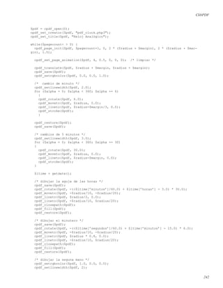 ClibPDF
$pdf = cpdf_open(0);
cpdf_set_creator($pdf, "pdf_clock.php3");
cpdf_set_title($pdf, "Reloj Analógico");
while($pagecount- > 0) {
cpdf_page_init($pdf, $pagecount+1, 0, 2 * ($radius + $margin), 2 * ($radius + $mar-
gin), 1.0);
cpdf_set_page_animation($pdf, 4, 0.5, 0, 0, 0); /* limpiar */
cpdf_translate($pdf, $radius + $margin, $radius + $margin);
cpdf_save($pdf);
cpdf_setrgbcolor($pdf, 0.0, 0.0, 1.0);
/* cambio de minuto */
cpdf_setlinewidth($pdf, 2.0);
for ($alpha = 0; $alpha < 360; $alpha += 6)
{
cpdf_rotate($pdf, 6.0);
cpdf_moveto($pdf, $radius, 0.0);
cpdf_lineto($pdf, $radius-$margin/3, 0.0);
cpdf_stroke($pdf);
}
cpdf_restore($pdf);
cpdf_save($pdf);
/* cambios de 5 minutos */
cpdf_setlinewidth($pdf, 3.0);
for ($alpha = 0; $alpha < 360; $alpha += 30)
{
cpdf_rotate($pdf, 30.0);
cpdf_moveto($pdf, $radius, 0.0);
cpdf_lineto($pdf, $radius-$margin, 0.0);
cpdf_stroke($pdf);
}
$ltime = getdate();
/* dibujar la aguja de las horas */
cpdf_save($pdf);
cpdf_rotate($pdf, -(($ltime[’minutos’]/60.0) + $ltime[’horas’] - 3.0) * 30.0);
cpdf_moveto($pdf, -$radius/10, -$radius/20);
cpdf_lineto($pdf, $radius/2, 0.0);
cpdf_lineto($pdf, -$radius/10, $radius/20);
cpdf_closepath($pdf);
cpdf_fill($pdf);
cpdf_restore($pdf);
/* dibujar el minutero */
cpdf_save($pdf);
cpdf_rotate($pdf, -(($ltime[’segundos’]/60.0) + $ltime[’minutos’] - 15.0) * 6.0);
cpdf_moveto($pdf, -$radius/10, -$radius/20);
cpdf_lineto($pdf, $radius * 0.8, 0.0);
cpdf_lineto($pdf, -$radius/10, $radius/20);
cpdf_closepath($pdf);
cpdf_fill($pdf);
cpdf_restore($pdf);
/* dibujar la seguna mano */
cpdf_setrgbcolor($pdf, 1.0, 0.0, 0.0);
cpdf_setlinewidth($pdf, 2);
242
 