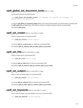 ClibPDF
cpdf_global_set_document_limits(PHP 4 >= 4.0b4)
Sets document limits for any pdf document
void cpdf_global_set_document_limits (int maxpages, int maxfonts, int maximages, int
maxannotations, int maxobjects)
La función cpdf_global_set_document_limits() deﬁne varios límites del documento. Esta función debe ser llamada antes
de cpdf_open() para que haga efecto. Ello deﬁne los límites de cualquier documento abierto con anterioridad.
Vea también cpdf_open().
cpdf_set_creator(PHP 3>= 3.0.8, PHP 4 >= 4.0b4)
Deﬁne el campo creator en el documento PDF
void cpdf_set_creator (string creator)
La función cpdf_set_creator() deﬁne el creador de un documento PDF.
Vea también cpdf_set_subject(), cpdf_set_title(), cpdf_set_keywords().
cpdf_set_title(PHP 3>= 3.0.8, PHP 4 >= 4.0b4)
Deﬁne el campo title de un documento PDF
void cpdf_set_title (string title)
La función cpdf_set_title() deﬁne el título de un documento PDF
Vea también cpdf_set_subject(), cpdf_set_creator(), cpdf_set_keywords().
cpdf_set_subject(PHP 3>= 3.0.8, PHP 4 >= 4.0b4)
Deﬁne el valor del campo subjet de un documento PDF
void cpdf_set_subject (string subject)
La función cpdf_set_subject() deﬁne el asunto de un documento PDF
Vea también cpdf_set_title(), cpdf_set_creator(), cpdf_set_keywords().
cpdf_set_keywords(PHP 3>= 3.0.8, PHP 4 >= 4.0b4)
Pone el valor del campo ’keywords’(palabras clave) de un documento PDF
void cpdf_set_keywords (string keywords)
245
 