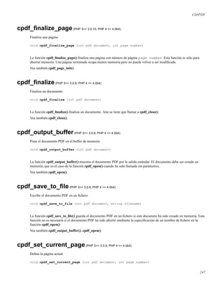 ClibPDF
cpdf_ﬁnalize_page(PHP 3>= 3.0.10, PHP 4 >= 4.0b4)
Finaliza una página
void cpdf_finalize_page (int pdf document, int page number)
La función cpdf_ﬁnalize_page() ﬁnaliza una página con número de página page number. Esta función es sólo para
ahorrar memoria. Una página terminada ocupa menos memoria pero no puede volver a ser modiﬁcada.
Vea también cpdf_page_init().
cpdf_ﬁnalize(PHP 3>= 3.0.8, PHP 4 >= 4.0b4)
Finaliza un documento
void cpdf_finalize (int pdf document)
La función cpdf_ﬁnalize() ﬁnaliza un documento. Aún se tiene que llamar a cpdf_close().
Vea también cpdf_close().
cpdf_output_buffer(PHP 3>= 3.0.9, PHP 4 >= 4.0b4)
Pone el documento PDF en el buffer de memoria
void cpdf_output_buffer (int pdf document)
La función cpdf_output_buffer() muestra el documento PDF por la salida estándar. El documento debe ser creado en
memoria, que es el caso de la función cpdf_open() cuando ha sido llamada sin parámetros.
Vea también cpdf_open().
cpdf_save_to_ﬁle(PHP 3>= 3.0.8, PHP 4 >= 4.0b4)
Escribe el documento PDF en un ﬁchero
void cpdf_save_to_file (int pdf document, string filename)
La función cpdf_save_to_ﬁle() guarda el documento PDF en un ﬁchero si este documeto ha sido creado en memoria. Esta
función no es necesaria si el documento PDF ha sido abierto mediante la especiﬁcación de un nombre de ﬁchero en la
función cpdf_open().
Vea también cpdf_output_buffer(), cpdf_open().
cpdf_set_current_page(PHP 3>= 3.0.9, PHP 4 >= 4.0b4)
Deﬁne la página actual
void cpdf_set_current_page (int pdf document, int page number)
247
 