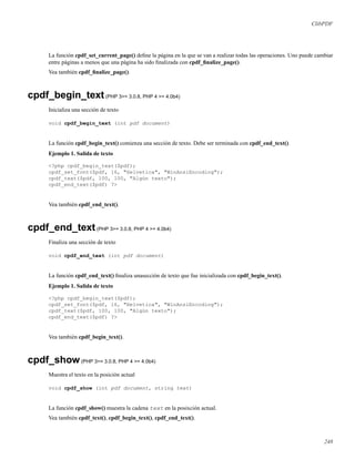 ClibPDF
La función cpdf_set_current_page() deﬁne la página en la que se van a realizar todas las operaciones. Uno puede cambiar
entre páginas a menos que una página ha sido ﬁnalizada con cpdf_ﬁnalize_page().
Vea también cpdf_ﬁnalize_page().
cpdf_begin_text(PHP 3>= 3.0.8, PHP 4 >= 4.0b4)
Inicializa una sección de texto
void cpdf_begin_text (int pdf document)
La función cpdf_begin_text() comienza una sección de texto. Debe ser terminada con cpdf_end_text().
Ejemplo 1. Salida de texto
<?php cpdf_begin_text($pdf);
cpdf_set_font($pdf, 16, "Helvetica", "WinAnsiEncoding");
cpdf_text($pdf, 100, 100, "Algún texto");
cpdf_end_text($pdf) ?>
Vea también cpdf_end_text().
cpdf_end_text(PHP 3>= 3.0.8, PHP 4 >= 4.0b4)
Finaliza una sección de texto
void cpdf_end_text (int pdf document)
La función cpdf_end_text() ﬁnaliza unasección de texto que fue inicializada con cpdf_begin_text().
Ejemplo 1. Salida de texto
<?php cpdf_begin_text($pdf);
cpdf_set_font($pdf, 16, "Helvetica", "WinAnsiEncoding");
cpdf_text($pdf, 100, 100, "Algún texto");
cpdf_end_text($pdf) ?>
Vea también cpdf_begin_text().
cpdf_show(PHP 3>= 3.0.8, PHP 4 >= 4.0b4)
Muestra el texto en la posición actual
void cpdf_show (int pdf document, string text)
La función cpdf_show() muestra la cadena text en la posixción actual.
Vea también cpdf_text(), cpdf_begin_text(), cpdf_end_text().
248
 