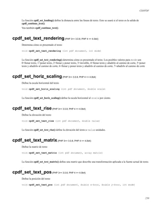 ClibPDF
La función cpdf_set_leading() deﬁne la distancia entre las líneas de texto. Esto se usará si el texto es la salida de
cpdf_continue_text().
Vea también cpdf_continue_text().
cpdf_set_text_rendering(PHP 3>= 3.0.8, PHP 4 >= 4.0b4)
Determina cómo es presentado el texto
void cpdf_set_text_rendering (int pdf document, int mode)
La función cpdf_set_text_rendering() determina cómo es presentado el texto. Los posibles valores para mode son
0=llenar texto, 1=poner texto, 2=llenar y poner texto, 3=invisible, 4=llenar texto y añadirlo al camino de corte, 5=poner
texto y añadirlo al camino de corte, 6=llenar y poner texto y añadirlo al camino de corte, 7=añadirlo al camino de corte
cpdf_set_horiz_scaling(PHP 3>= 3.0.8, PHP 4 >= 4.0b4)
Deﬁne la escala horizontal del texto
void cpdf_set_horiz_scaling (int pdf document, double scale)
La función cpdf_set_horiz_scaling() deﬁne la escala horizontal al scale por ciento.
cpdf_set_text_rise(PHP 3>= 3.0.8, PHP 4 >= 4.0b4)
Deﬁne la elevación del texto
void cpdf_set_text_rise (int pdf document, double value)
La función cpdf_set_text_rise() deﬁne la elevación del texto a value unidades.
cpdf_set_text_matrix(PHP 3>= 3.0.8, PHP 4 >= 4.0b4)
Deﬁne la matriz de texto
void cpdf_set_text_matrix (int pdf document, array matrix)
La función cpdf_set_text_matrix() deﬁne una matriz que describe una transformación aplicada a la fuente actual de texto.
cpdf_set_text_pos(PHP 3>= 3.0.8, PHP 4 >= 4.0b4)
Deﬁne la posición del texto
void cpdf_set_text_pos (int pdf document, double x-koor, double y-koor, int mode)
250
 