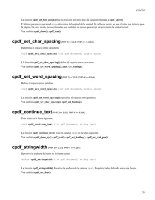 ClibPDF
La función cpdf_set_text_pos() deﬁne la posición del texto para la siguiente llamada a cpdf_show().
El último parámetro opcional mode determina la longitud de la unidad. Si es 0 o se omite, se usa el valor por defecto para
la página. De otro modo, las coordenadas son medidas en puntos postscript, despreciando la unidad actual.
Vea también cpdf_show(), cpdf_text().
cpdf_set_char_spacing(PHP 3>= 3.0.8, PHP 4 >= 4.0b4)
Determina el espacio entre caracteres
void cpdf_set_char_spacing (int pdf document, double space)
LA función cpdf_set_char_spacing() deﬁne el espacio entre caracteres.
Vea también cpdf_set_word_spacing(), cpdf_set_leading().
cpdf_set_word_spacing(PHP 3>= 3.0.8, PHP 4 >= 4.0b4)
Deﬁne el espacio entre palabras
void cpdf_set_word_spacing (int pdf document, double space)
La función cpdf_set_word_spacing() especiﬁca el espacio entre palabras.
Vea también cpdf_set_char_spacing(), cpdf_set_leading().
cpdf_continue_text(PHP 3>= 3.0.8, PHP 4 >= 4.0b4)
Pone texto en la línea siguiente
void cpdf_continue_text (int pdf document, string text)
La función cpdf_continue_text() pone la cadena text en la línea siguiente.
Vea también cpdf_show_xy(), cpdf_text(), cpdf_set_leading(), cpdf_set_text_pos().
cpdf_stringwidth(PHP 3>= 3.0.8, PHP 4 >= 4.0b4)
Devuelve la anchura del texto en la fuente actual
double cpdf_stringwidth (int pdf document, string text)
La función cpdf_stringwidth() devuelve la anchura de la cadena text. Requiere haber deﬁnido antes una fuente.
Vea también cpdf_set_font().
251
 