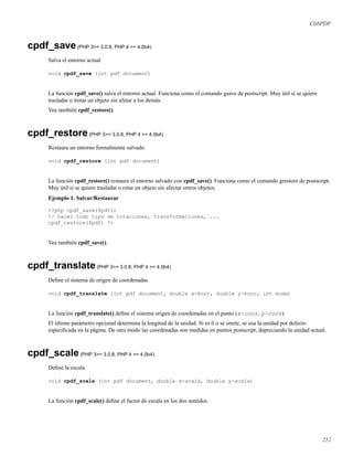 ClibPDF
cpdf_save(PHP 3>= 3.0.8, PHP 4 >= 4.0b4)
Salva el entorno actual
void cpdf_save (int pdf document)
La función cpdf_save() salva el entorno actual. Funciona como el comando gsave de postscript. Muy útil si se quiere
trasladar o trotar un objeto sin afetar a los demás.
Vea también cpdf_restore().
cpdf_restore(PHP 3>= 3.0.8, PHP 4 >= 4.0b4)
Restaura un entorno formalmente salvado
void cpdf_restore (int pdf document)
La función cpdf_restore() restaura el entorno salvado con cpdf_save(). Funciona como el comando grestore de postscript.
Muy útil si se quiere trasladar o rotar un objeto sin afectar ortros objetos.
Ejemplo 1. Salvar/Restaurar
<?php cpdf_save($pdf);
// hacer todo tipo de rotaciones, transformaciones, ...
cpdf_restore($pdf) ?>
Vea también cpdf_save().
cpdf_translate(PHP 3>= 3.0.8, PHP 4 >= 4.0b4)
Deﬁne el sistema de origen de coordenadas
void cpdf_translate (int pdf document, double x-koor, double y-koor, int mode)
La función cpdf_translate() deﬁne el sistema origen de coordenadas en el punto (x-coor, y-coor).
El último parámetro opcional determina la longitud de la unidad. Si es 0 o se omite, se usa la unidad por defecto
especiﬁcada en la página. De otro modo las coordenadas son medidas en puntos postscript, depreciando la unidad actual.
cpdf_scale(PHP 3>= 3.0.8, PHP 4 >= 4.0b4)
Deﬁne la escala
void cpdf_scale (int pdf document, double x-scale, double y-scale)
La función cpdf_scale() deﬁne el factor de escala en los dos sentidos.
252
 