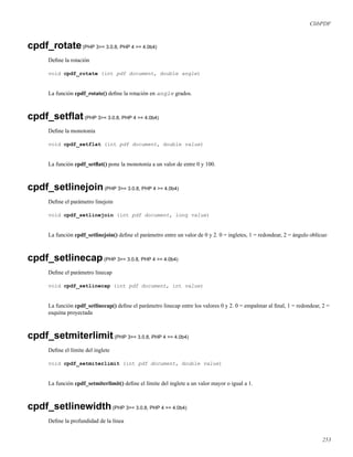 ClibPDF
cpdf_rotate(PHP 3>= 3.0.8, PHP 4 >= 4.0b4)
Deﬁne la rotación
void cpdf_rotate (int pdf document, double angle)
La función cpdf_rotate() deﬁne la rotación en angle grados.
cpdf_setﬂat(PHP 3>= 3.0.8, PHP 4 >= 4.0b4)
Deﬁne la monotonía
void cpdf_setflat (int pdf document, double value)
La función cpdf_setﬂat() pone la monotonía a un valor de entre 0 y 100.
cpdf_setlinejoin(PHP 3>= 3.0.8, PHP 4 >= 4.0b4)
Deﬁne el parámetro linejoin
void cpdf_setlinejoin (int pdf document, long value)
La función cpdf_setlinejoin() deﬁne el parámetro entre un valor de 0 y 2. 0 = ingletes, 1 = redondear, 2 = ángulo oblícuo
cpdf_setlinecap(PHP 3>= 3.0.8, PHP 4 >= 4.0b4)
Deﬁne el parámetro linecap
void cpdf_setlinecap (int pdf document, int value)
La función cpdf_setlinecap() deﬁne el parámetro linecap entre los valores 0 y 2. 0 = empalmar al ﬁnal, 1 = redondear, 2 =
esquina proyectada
cpdf_setmiterlimit(PHP 3>= 3.0.8, PHP 4 >= 4.0b4)
Deﬁne el límite del inglete
void cpdf_setmiterlimit (int pdf document, double value)
La función cpdf_setmiterlimit() deﬁne el límite del inglete a un valor mayor o igual a 1.
cpdf_setlinewidth(PHP 3>= 3.0.8, PHP 4 >= 4.0b4)
Deﬁne la profundidad de la línea
253
 