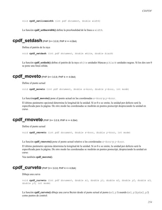 ClibPDF
void cpdf_setlinewidth (int pdf document, double width)
La función cpdf_setlinewidth() deﬁne la preofundidad de la línea a width.
cpdf_setdash(PHP 3>= 3.0.8, PHP 4 >= 4.0b4)
Deﬁna el patrón de la raya
void cpdf_setdash (int pdf document, double white, double black)
La función cpdf_setdash() deﬁne el patrón de la raya white unidades blancas y black unidades negras. Si los dos son 0
se pone una línea sólida.
cpdf_moveto(PHP 3>= 3.0.8, PHP 4 >= 4.0b4)
Deﬁne el punto actual
void cpdf_moveto (int pdf document, double x-koor, double y-koor, int mode)
La funcióncpdf_moveto() pone el punto actual en las coordenadas x-koor y y-koor.
El último parámetro opcional determina la longitud de la unidad. Si es 0 o se omite, la unidad por defecto será la
especiﬁcada para la página. De otro modo las coordenadas se medirán en puntos postscript despreciando la unidad en
curso.
cpdf_rmoveto(PHP 3>= 3.0.9, PHP 4 >= 4.0b4)
Deﬁne el punto actual
void cpdf_rmoveto (int pdf document, double x-koor, double y-koor, int mode)
La función cpdf_rmoveto() pone el punto actual relativo a las coordenadas x-koor y y-koor.
El último parámetro opciona determina la loingitud de la unidad. Si es 0 o se omite, la unidad por defecto será la
especiﬁcada para la página. De otro modo las coordenadas se medirán en puntos postscript, despreciando la unidad en
curso.
Vea también cpdf_moveto().
cpdf_curveto(PHP 3>= 3.0.8, PHP 4 >= 4.0b4)
Dibuja una curva
void cpdf_curveto (int pdf document, double x1, double y1, double x2, double y2, double x3,
double y3, int mode)
La función cpdf_curveto() dibuja una curva Bezier desde el punto actual al punto (x3, y3) usando (x1, y1) y (x2, y2)
como puntos de control.
254
 