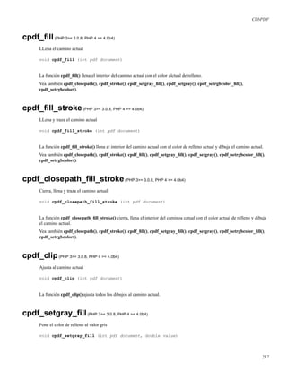 ClibPDF
cpdf_ﬁll(PHP 3>= 3.0.8, PHP 4 >= 4.0b4)
LLena el camino actual
void cpdf_fill (int pdf document)
La función cpdf_ﬁll() llena el interior del camino actual con el color alctual de relleno.
Vea también cpdf_closepath(), cpdf_stroke(), cpdf_setgray_ﬁll(), cpdf_setgray(), cpdf_setrgbcolor_ﬁll(),
cpdf_setrgbcolor().
cpdf_ﬁll_stroke(PHP 3>= 3.0.8, PHP 4 >= 4.0b4)
LLena y traza el camino actual
void cpdf_fill_stroke (int pdf document)
La función cpdf_ﬁll_stroke() llena el interior del camino actual con el color de relleno actual y dibuja el camino actual.
Vea también cpdf_closepath(), cpdf_stroke(), cpdf_ﬁll(), cpdf_setgray_ﬁll(), cpdf_setgray(), cpdf_setrgbcolor_ﬁll(),
cpdf_setrgbcolor().
cpdf_closepath_ﬁll_stroke(PHP 3>= 3.0.8, PHP 4 >= 4.0b4)
Cierra, llena y traza el camino actual
void cpdf_closepath_fill_stroke (int pdf document)
La función cpdf_closepath_ﬁll_stroke() cierra, llena el interior del caminoa catual con el color actual de relleno y dibuja
el camino actual.
Vea también cpdf_closepath(), cpdf_stroke(), cpdf_ﬁll(), cpdf_setgray_ﬁll(), cpdf_setgray(), cpdf_setrgbcolor_ﬁll(),
cpdf_setrgbcolor().
cpdf_clip(PHP 3>= 3.0.8, PHP 4 >= 4.0b4)
Ajusta al camino actual
void cpdf_clip (int pdf document)
La función cpdf_clip() ajusta todos los dibujos al camino actual.
cpdf_setgray_ﬁll(PHP 3>= 3.0.8, PHP 4 >= 4.0b4)
Pone el color de relleno al valor gris
void cpdf_setgray_fill (int pdf document, double value)
257
 