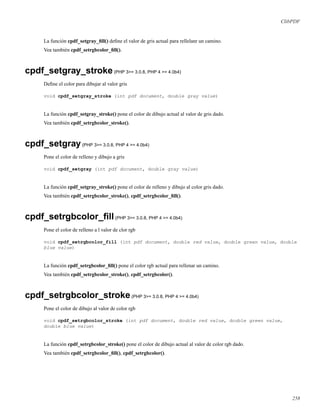 ClibPDF
La función cpdf_setgray_ﬁll() deﬁne el valor de gris actual para rellelanr un camino.
Vea también cpdf_setrgbcolor_ﬁll().
cpdf_setgray_stroke(PHP 3>= 3.0.8, PHP 4 >= 4.0b4)
Deﬁne el color para dibujar al valor gris
void cpdf_setgray_stroke (int pdf document, double gray value)
La función cpdf_setgray_stroke() pone el color de dibujo actual al valor de gris dado.
Vea también cpdf_setrgbcolor_stroke().
cpdf_setgray(PHP 3>= 3.0.8, PHP 4 >= 4.0b4)
Pone el color de relleno y dibujo a gris
void cpdf_setgray (int pdf document, double gray value)
La función cpdf_setgray_stroke() pone el color de relleno y dibujo al color gris dado.
Vea también cpdf_setrgbcolor_stroke(), cpdf_setrgbcolor_ﬁll().
cpdf_setrgbcolor_ﬁll(PHP 3>= 3.0.8, PHP 4 >= 4.0b4)
Pone el color de relleno a l valor de clor rgb
void cpdf_setrgbcolor_fill (int pdf document, double red value, double green value, double
blue value)
La función cpdf_setrgbcolor_ﬁll() pone el color rgb actual para rellenar un camino.
Vea también cpdf_setrgbcolor_stroke(), cpdf_setrgbcolor().
cpdf_setrgbcolor_stroke(PHP 3>= 3.0.8, PHP 4 >= 4.0b4)
Pone el color de dibujo al valor de color rgb
void cpdf_setrgbcolor_stroke (int pdf document, double red value, double green value,
double blue value)
La función cpdf_setrgbcolor_stroke() pone el color de dibujo actual al valor de color rgb dado.
Vea también cpdf_setrgbcolor_ﬁll(), cpdf_setrgbcolor().
258
 