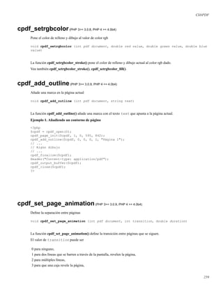 ClibPDF
cpdf_setrgbcolor(PHP 3>= 3.0.8, PHP 4 >= 4.0b4)
Pone el color de relleno y dibujo al valor de color rgb
void cpdf_setrgbcolor (int pdf document, double red value, double green value, double blue
value)
La función cpdf_setrgbcolor_stroke() pone el color de relleno y dibujo actual al color rgb dado.
Vea también cpdf_setrgbcolor_stroke(), cpdf_setrgbcolor_ﬁll().
cpdf_add_outline(PHP 3>= 3.0.9, PHP 4 >= 4.0b4)
Añade una marca en la página actual
void cpdf_add_outline (int pdf document, string text)
La función cpdf_add_outline() añade una marca con el texto text que apunta a la página actual.
Ejemplo 1. Añadiendo un contorno de página
<?php
$cpdf = cpdf_open(0);
cpdf_page_init($cpdf, 1, 0, 595, 842);
cpdf_add_outline($cpdf, 0, 0, 0, 1, "Página 1");
// ...
// Algún dibujo
// ...
cpdf_finalize($cpdf);
Header("Content-type: application/pdf");
cpdf_output_buffer($cpdf);
cpdf_close($cpdf);
?>
cpdf_set_page_animation(PHP 3>= 3.0.9, PHP 4 >= 4.0b4)
Deﬁne la separación entre páginas
void cpdf_set_page_animation (int pdf document, int transition, double duration)
La función cpdf_set_page_animation() deﬁne la transición entre páginas que se siguen.
El valor de transition puede ser
0 para ninguno,
1 para dos líneas que se barren a través de la pantalla, revelen la página,
2 para múltiples líneas,
3 para que una caja revele la página,
259
 