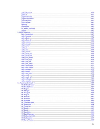 gethostbynamel..................................................................................................................................................640
getmxrr ..............................................................................................................................................................641
getprotobyname.................................................................................................................................................641
getprotobynumber .............................................................................................................................................641
getservbyname...................................................................................................................................................641
getservbyport.....................................................................................................................................................642
openlog..............................................................................................................................................................642
pfsockopen.........................................................................................................................................................642
set_socket_blocking ..........................................................................................................................................642
syslog.................................................................................................................................................................642
L. ODBC functions.....................................................................................................................................................645
odbc_autocommit..............................................................................................................................................647
odbc_binmode ...................................................................................................................................................647
odbc_close.........................................................................................................................................................647
odbc_close_all...................................................................................................................................................648
odbc_commit.....................................................................................................................................................648
odbc_connect.....................................................................................................................................................648
odbc_cursor .......................................................................................................................................................649
odbc_do .............................................................................................................................................................649
odbc_exec..........................................................................................................................................................649
odbc_execute.....................................................................................................................................................649
odbc_fetch_into.................................................................................................................................................650
odbc_fetch_row.................................................................................................................................................650
odbc_ﬁeld_name ...............................................................................................................................................650
odbc_ﬁeld_type .................................................................................................................................................650
odbc_ﬁeld_len ...................................................................................................................................................651
odbc_free_result................................................................................................................................................651
odbc_longreadlen ..............................................................................................................................................651
odbc_num_ﬁelds ...............................................................................................................................................651
odbc_pconnect...................................................................................................................................................652
odbc_prepare .....................................................................................................................................................652
odbc_num_rows ................................................................................................................................................652
odbc_result ........................................................................................................................................................652
odbc_result_all ..................................................................................................................................................653
odbc_rollback....................................................................................................................................................653
odbc_setoption ..................................................................................................................................................653
LI. Funciones de Oracle 8...........................................................................................................................................655
OCIDeﬁneByName ...........................................................................................................................................657
OCIBindByName..............................................................................................................................................657
OCILogon..........................................................................................................................................................658
OCIPLogon .......................................................................................................................................................660
OCINLogon.......................................................................................................................................................660
OCILogOff ........................................................................................................................................................662
OCIExecute .......................................................................................................................................................662
OCICommit.......................................................................................................................................................662
OCIRollback......................................................................................................................................................663
OCINewDescriptor............................................................................................................................................663
OCIRowCount...................................................................................................................................................664
OCINumCols.....................................................................................................................................................665
OCIResult..........................................................................................................................................................665
OCIFetch ...........................................................................................................................................................665
OCIFetchInto.....................................................................................................................................................666
OCIFetchStatement ...........................................................................................................................................666
OCIColumnIsNULL..........................................................................................................................................667
OCIColumnSize ................................................................................................................................................667
OCIServerVersion .............................................................................................................................................668
26
 