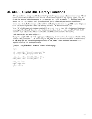 XI. CURL, Client URL Library Functions
PHP supports libcurl, a library, created by Daniel Stenberg, that allows you to connect and communicate to many different
types of servers with many different types of protocols. libcurl currently supports the http, https, ftp, gopher, telnet, dict,
ﬁle, and ldap protocols. libcurl also supports HTTPS certiﬁcates, HTTP POST, HTTP PUT, FTP uploading (this can also
be done with PHP’s ftp extension), HTTP form based upload, proxies, cookies and user+password authentication.
In order to use the CURL functions you need to install the CURL (http://curl.haxx.se/) package. PHP requires that you use
CURL 7.0.2-beta or higher. PHP will not work with any version of CURL below version 7.0.2-beta.
To use PHP’s CURL support you must also compile PHP -with-curl[=DIR] where DIR is the location of the directory
containing the lib and include directories. In the "include"directory there should be a folder named "curl"which should
contain the easy.h and curl.h ﬁles. There should be a ﬁle named "libcurl.a"located in the "lib"directory.
These functions have been added in PHP 4.0.2.
Once you’ve compiled PHP with CURL support, you can begin using the curl functions. The basic idea behind the CURL
functions is that you initialize a CURL session using the curl_init(), then you can set all your options for the transfer via
the curl_exec() and then you ﬁnish off your session using the curl_close(). Here is an example that uses the CURL
functions to fetch the PHP homepage into a ﬁle:
Ejemplo 1. Using PHP’s CURL module to fetch the PHP homepage
<?php
$ch = curl_init ("http://www.php.net/");
$fp = fopen ("php_homepage.txt", "w");
curl_setopt ($ch, CURLOPT_INFILE, $fp);
curl_setopt ($ch, CURLOPT_HEADER, 0);
curl_exec ($ch);
curl_close ($ch);
fclose ($fp);
?>
261
 