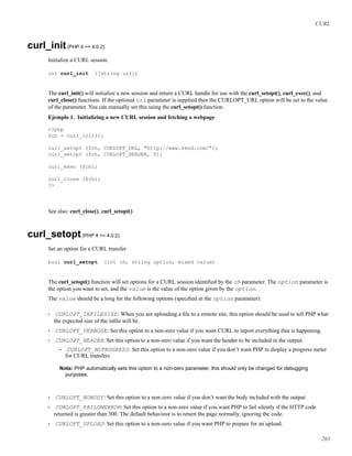CURL
curl_init(PHP 4 >= 4.0.2)
Initialize a CURL session
int curl_init ([string url])
The curl_init() will initialize a new session and return a CURL handle for use with the curl_setopt(), curl_exec(), and
curl_close() functions. If the optional url parameter is supplied then the CURLOPT_URL option will be set to the value
of the parameter. You can manually set this using the curl_setopt() function.
Ejemplo 1. Initializing a new CURL session and fetching a webpage
<?php
$ch = curl_init();
curl_setopt ($ch, CURLOPT_URL, "http://www.zend.com/");
curl_setopt ($ch, CURLOPT_HEADER, 0);
curl_exec ($ch);
curl_close ($ch);
?>
See also: curl_close(), curl_setopt()
curl_setopt(PHP 4 >= 4.0.2)
Set an option for a CURL transfer
bool curl_setopt (int ch, string option, mixed value)
The curl_setopt() function will set options for a CURL session identiﬁed by the ch parameter. The option parameter is
the option you want to set, and the value is the value of the option given by the option.
The value should be a long for the following options (speciﬁed in the option parameter):
• CURLOPT_INFILESIZE: When you are uploading a ﬁle to a remote site, this option should be used to tell PHP what
the expected size of the inﬁle will be.
• CURLOPT_VERBOSE: Set this option to a non-zero value if you want CURL to report everything that is happening.
• CURLOPT_HEADER: Set this option to a non-zero value if you want the header to be included in the output.
• CURLOPT_NOPROGRESS: Set this option to a non-zero value if you don’t want PHP to display a progress meter
for CURL transfers
Nota: PHP automatically sets this option to a non-zero parameter, this should only be changed for debugging
purposes.
• CURLOPT_NOBODY: Set this option to a non-zero value if you don’t want the body included with the output.
• CURLOPT_FAILONERROR: Set this option to a non-zero value if you want PHP to fail silently if the HTTP code
returned is greater than 300. The default behaviour is to return the page normally, ignoring the code.
• CURLOPT_UPLOAD: Set this option to a non-zero value if you want PHP to prepare for an upload.
263
 