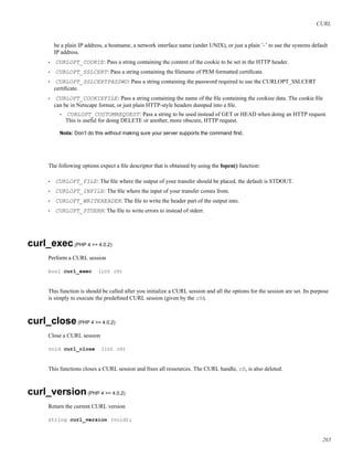 CURL
be a plain IP address, a hostname, a network interface name (under UNIX), or just a plain ’-’ to use the systems default
IP address.
• CURLOPT_COOKIE: Pass a string containing the content of the cookie to be set in the HTTP header.
• CURLOPT_SSLCERT: Pass a string containing the ﬁlename of PEM formatted certiﬁcate.
• CURLOPT_SSLCERTPASSWD: Pass a string containing the password required to use the CURLOPT_SSLCERT
certiﬁcate.
• CURLOPT_COOKIEFILE: Pass a string containing the name of the ﬁle containing the cookiee data. The cookie ﬁle
can be in Netscape format, or just plain HTTP-style headers dumped into a ﬁle.
• CURLOPT_CUSTOMREQUEST: Pass a string to be used instead of GET or HEAD when doing an HTTP request.
This is useful for doing DELETE or another, more obscure, HTTP request.
Nota: Don’t do this without making sure your server supports the command ﬁrst.
The following options expect a ﬁle descriptor that is obtained by using the fopen() function:
• CURLOPT_FILE: The ﬁle where the output of your transfer should be placed, the default is STDOUT.
• CURLOPT_INFILE: The ﬁle where the input of your transfer comes from.
• CURLOPT_WRITEHEADER: The ﬁle to write the header part of the output into.
• CURLOPT_STDERR: The ﬁle to write errors to instead of stderr.
curl_exec(PHP 4 >= 4.0.2)
Perform a CURL session
bool curl_exec (int ch)
This function is should be called after you initialize a CURL session and all the options for the session are set. Its purpose
is simply to execute the predeﬁned CURL session (given by the ch).
curl_close(PHP 4 >= 4.0.2)
Close a CURL session
void curl_close (int ch)
This functions closes a CURL session and frees all ressources. The CURL handle, ch, is also deleted.
curl_version(PHP 4 >= 4.0.2)
Return the current CURL version
string curl_version (void);
265
 