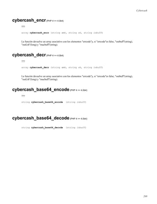 Cybercash
cybercash_encr(PHP 4 >= 4.0b4)
???
array cybercash_encr (string wmk, string sk, string inbuff)
La función devuelve un array asociativo con los elementos "errcode"y, si "errcode"es false, "outbuff"(string),
"outLth"(long) y "macbuff"(string).
cybercash_decr(PHP 4 >= 4.0b4)
???
array cybercash_decr (string wmk, string sk, string inbuff)
La función devuelve un array asociativo con los elementos "errcode"y, si "errcode"es false, "outbuff"(string),
"outLth"(long) y "macbuff"(string).
cybercash_base64_encode(PHP 4 >= 4.0b4)
???
string cybercash_base64_encode (string inbuff)
cybercash_base64_decode(PHP 4 >= 4.0b4)
string cybercash_base64_decode (string inbuff)
269
 