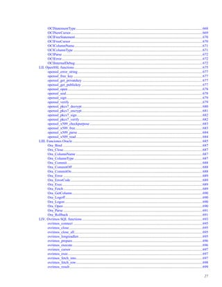 OCIStatementType ............................................................................................................................................668
OCINewCursor..................................................................................................................................................669
OCIFreeStatement.............................................................................................................................................670
OCIFreeCursor..................................................................................................................................................670
OCIColumnName..............................................................................................................................................671
OCIColumnType ...............................................................................................................................................671
OCIParse ...........................................................................................................................................................672
OCIError............................................................................................................................................................672
OCIInternalDebug.............................................................................................................................................672
LII. OpenSSL functions..............................................................................................................................................675
openssl_error_string..........................................................................................................................................677
openssl_free_key...............................................................................................................................................677
openssl_get_privatekey .....................................................................................................................................677
openssl_get_publickey ......................................................................................................................................677
openssl_open .....................................................................................................................................................678
openssl_seal.......................................................................................................................................................678
openssl_sign ......................................................................................................................................................679
openssl_verify ...................................................................................................................................................679
openssl_pkcs7_decrypt......................................................................................................................................680
openssl_pkcs7_encrypt......................................................................................................................................681
openssl_pkcs7_sign...........................................................................................................................................682
openssl_pkcs7_verify........................................................................................................................................682
openssl_x509_checkpurpose.............................................................................................................................683
openssl_x509_free.............................................................................................................................................683
openssl_x509_parse ..........................................................................................................................................684
openssl_x509_read............................................................................................................................................684
LIII. Funciones Oracle................................................................................................................................................685
Ora_Bind ...........................................................................................................................................................687
Ora_Close..........................................................................................................................................................687
Ora_ColumnName ............................................................................................................................................687
Ora_ColumnType ..............................................................................................................................................687
Ora_Commit......................................................................................................................................................688
Ora_CommitOff ................................................................................................................................................688
Ora_CommitOn.................................................................................................................................................688
Ora_Error ..........................................................................................................................................................689
Ora_ErrorCode..................................................................................................................................................689
Ora_Exec...........................................................................................................................................................689
Ora_Fetch..........................................................................................................................................................689
Ora_GetColumn ................................................................................................................................................690
Ora_Logoff........................................................................................................................................................690
Ora_Logon ........................................................................................................................................................690
Ora_Open ..........................................................................................................................................................690
Ora_Parse ..........................................................................................................................................................691
Ora_Rollback ....................................................................................................................................................691
LIV. Ovrimos SQL functions .....................................................................................................................................693
ovrimos_connect ...............................................................................................................................................695
ovrimos_close....................................................................................................................................................695
ovrimos_close_all..............................................................................................................................................695
ovrimos_longreadlen.........................................................................................................................................695
ovrimos_prepare................................................................................................................................................696
ovrimos_execute................................................................................................................................................696
ovrimos_cursor..................................................................................................................................................697
ovrimos_exec.....................................................................................................................................................697
ovrimos_fetch_into............................................................................................................................................697
ovrimos_fetch_row............................................................................................................................................698
ovrimos_result...................................................................................................................................................699
27
 
