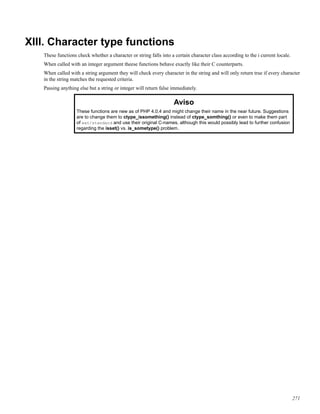 XIII. Character type functions
These functions check whether a character or string falls into a certain character class according to the i current locale.
When called with an integer argument theese functions behave exactly like their C counterparts.
When called with a string argument they will check every character in the string and will only return true if every character
in the string matches the requested criteria.
Passing anything else but a string or integer will return false immediately.
Aviso
These functions are new as of PHP 4.0.4 and might change their name in the near future. Suggestions
are to change them to ctype_issomething() instead of ctype_somthing() or even to make them part
of ext/standard and use their original C-names, although this would possibly lead to further confusion
regarding the isset() vs. is_sometype() problem.
271
 