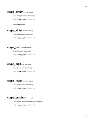 ctype
ctype_alnum(PHP 4 >= 4.0.4)
Check for alphanumeric character(s)
bool ctype_alnum (string c)
See also setlocale().
ctype_alpha(PHP 4 >= 4.0.4)
Check for alphabetic character(s)
bool ctype_alpha (string c)
ctype_cntrl(PHP 4 >= 4.0.4)
Check for control character(s)
bool ctype_cntrl (string c)
ctype_digit(PHP 4 >= 4.0.4)
Check for numeric character(s)
bool ctype_digit (string c)
ctype_lower(PHP 4 >= 4.0.4)
Check for lowercase character(s)
bool ctype_lower (string c)
ctype_graph(PHP 4 >= 4.0.4)
Check for any printable character(s) except space
bool ctype_graph (string c)
273
 