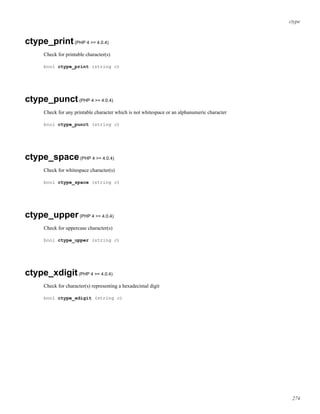 ctype
ctype_print(PHP 4 >= 4.0.4)
Check for printable character(s)
bool ctype_print (string c)
ctype_punct(PHP 4 >= 4.0.4)
Check for any printable character which is not whitespace or an alphanumeric character
bool ctype_punct (string c)
ctype_space(PHP 4 >= 4.0.4)
Check for whitespace character(s)
bool ctype_space (string c)
ctype_upper(PHP 4 >= 4.0.4)
Check for uppercase character(s)
bool ctype_upper (string c)
ctype_xdigit(PHP 4 >= 4.0.4)
Check for character(s) representing a hexadecimal digit
bool ctype_xdigit (string c)
274
 