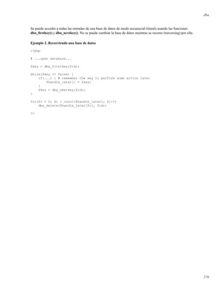 dba
Se puede acceder a todas las entradas de una base de datos de modo secuencial (lineal) usando las funciones
dba_ﬁrstkey() y dba_nextkey(). No se puede cambiar la base de datos mientras se recorre (traversing) por ella.
Ejemplo 2. Recorriendo una base de datos
<?php
# ...open database...
$key = dba_firstkey($id);
while($key != false) {
if(...) { # remember the key to perform some action later
$handle_later[] = $key;
}
$key = dba_nextkey($id);
}
for($i = 0; $i < count($handle_later); $i++)
dba_delete($handle_later[$i], $id);
?>
276
 