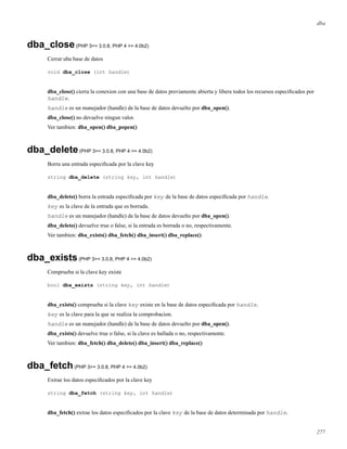 dba
dba_close(PHP 3>= 3.0.8, PHP 4 >= 4.0b2)
Cerrar uba base de datos
void dba_close (int handle)
dba_close() cierra la conexion con una base de datos previamente abierta y libera todos los recursos especiﬁcados por
handle.
handle es un manejador (handle) de la base de datos devuelto por dba_open().
dba_close() no devuelve ningun valor.
Ver tambien: dba_open() dba_popen()
dba_delete(PHP 3>= 3.0.8, PHP 4 >= 4.0b2)
Borra una entrada especiﬁcada por la clave key
string dba_delete (string key, int handle)
dba_delete() borra la entrada especiﬁcada por key de la base de datos especiﬁcada por handle.
key es la clave de la entrada que es borrada.
handle es un manejador (handle) de la base de datos devuelto por dba_open().
dba_delete() devuelve true o false, si la entrada es borrada o no, respectivamente.
Ver tambien: dba_exists() dba_fetch() dba_insert() dba_replace()
dba_exists(PHP 3>= 3.0.8, PHP 4 >= 4.0b2)
Comprueba si la clave key existe
bool dba_exists (string key, int handle)
dba_exists() comprueba si la clave key existe en la base de datos especiﬁcada por handle.
key es la clave para la que se realiza la comprobacion.
handle es un manejador (handle) de la base de datos devuelto por dba_open().
dba_exists() devuelve true o false, si la clave es hallada o no, respectivamente.
Ver tambien: dba_fetch() dba_delete() dba_insert() dba_replace()
dba_fetch(PHP 3>= 3.0.8, PHP 4 >= 4.0b2)
Extrae los datos especiﬁcados por la clave key
string dba_fetch (string key, int handle)
dba_fetch() extrae los datos especiﬁcados por la clave key de la base de datos determinada por handle.
277
 