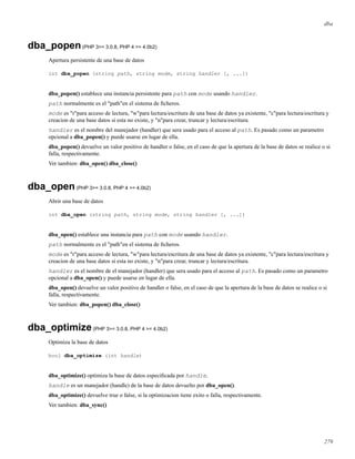 dba
dba_popen(PHP 3>= 3.0.8, PHP 4 >= 4.0b2)
Apertura persistente de una base de datos
int dba_popen (string path, string mode, string handler [, ...])
dba_popen() establece una instancia persistente para path con mode usando handler.
path normalmente es el "path"en el sistema de ﬁcheros.
mode es "r"para acceso de lectura, "w"para lectura/escritura de una base de datos ya existente, "c"para lectura/escritura y
creacion de una base datos si esta no existe, y "n"para crear, truncar y lectura/escritura.
handler es el nombre del manejador (handler) que sera usado para el acceso al path. Es pasado como un parametro
opcional a dba_popen() y puede usarse en lugar de ella.
dba_popen() devuelve un valor positivo de handler o false, en el caso de que la apertura de la base de datos se realice o si
falla, respectivamente.
Ver tambien: dba_open() dba_close()
dba_open(PHP 3>= 3.0.8, PHP 4 >= 4.0b2)
Abrir una base de datos
int dba_open (string path, string mode, string handler [, ...])
dba_open() establece una instancia para path con mode usando handler.
path normalmente es el "path"en el sistema de ﬁcheros.
mode es "r"para acceso de lectura, "w"para lectura/escritura de una base de datos ya existente, "c"para lectura/escritura y
creacion de una base datos si esta no existe, y "n"para crear, truncar y lectura/escritura.
handler es el nombre de el manejador (handler) que sera usado para el acceso al path. Es pasado como un parametro
opcional a dba_open() y puede usarse en lugar de ella.
dba_open() devuelve un valor positivo de handler o false, en el caso de que la apertura de la base de datos se realice o si
falla, respectivamente.
Ver tambien: dba_popen() dba_close()
dba_optimize(PHP 3>= 3.0.8, PHP 4 >= 4.0b2)
Optimiza la base de datos
bool dba_optimize (int handle)
dba_optimize() optimiza la base de datos especiﬁcada por handle.
handle es un manejador (handle) de la base de datos devuelto por dba_open().
dba_optimize() devuelve true o false, si la optimizacion tiene exito o falla, respectivamente.
Ver tambien: dba_sync()
279
 