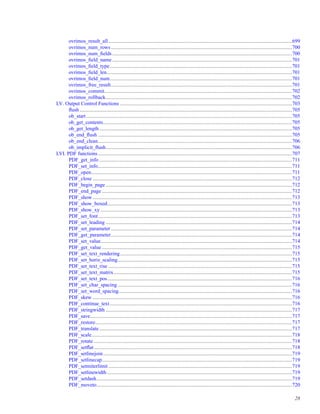 ovrimos_result_all.............................................................................................................................................699
ovrimos_num_rows...........................................................................................................................................700
ovrimos_num_ﬁelds..........................................................................................................................................700
ovrimos_ﬁeld_name..........................................................................................................................................701
ovrimos_ﬁeld_type............................................................................................................................................701
ovrimos_ﬁeld_len..............................................................................................................................................701
ovrimos_ﬁeld_num............................................................................................................................................701
ovrimos_free_result...........................................................................................................................................701
ovrimos_commit................................................................................................................................................702
ovrimos_rollback...............................................................................................................................................702
LV. Output Control Functions ....................................................................................................................................703
ﬂush ...................................................................................................................................................................705
ob_start..............................................................................................................................................................705
ob_get_contents.................................................................................................................................................705
ob_get_length....................................................................................................................................................705
ob_end_ﬂush .....................................................................................................................................................705
ob_end_clean.....................................................................................................................................................706
ob_implicit_ﬂush...............................................................................................................................................706
LVI. PDF functions.....................................................................................................................................................707
PDF_get_info ....................................................................................................................................................711
PDF_set_info.....................................................................................................................................................711
PDF_open..........................................................................................................................................................711
PDF_close .........................................................................................................................................................712
PDF_begin_page ...............................................................................................................................................712
PDF_end_page ..................................................................................................................................................712
PDF_show .........................................................................................................................................................713
PDF_show_boxed..............................................................................................................................................713
PDF_show_xy ...................................................................................................................................................713
PDF_set_font.....................................................................................................................................................713
PDF_set_leading ...............................................................................................................................................714
PDF_set_parameter ...........................................................................................................................................714
PDF_get_parameter...........................................................................................................................................714
PDF_set_value...................................................................................................................................................714
PDF_get_value ..................................................................................................................................................715
PDF_set_text_rendering....................................................................................................................................715
PDF_set_horiz_scaling......................................................................................................................................715
PDF_set_text_rise .............................................................................................................................................715
PDF_set_text_matrix.........................................................................................................................................715
PDF_set_text_pos..............................................................................................................................................716
PDF_set_char_spacing......................................................................................................................................716
PDF_set_word_spacing.....................................................................................................................................716
PDF_skew .........................................................................................................................................................716
PDF_continue_text............................................................................................................................................716
PDF_stringwidth ...............................................................................................................................................717
PDF_save...........................................................................................................................................................717
PDF_restore.......................................................................................................................................................717
PDF_translate....................................................................................................................................................717
PDF_scale..........................................................................................................................................................718
PDF_rotate ........................................................................................................................................................718
PDF_setﬂat........................................................................................................................................................718
PDF_setlinejoin.................................................................................................................................................719
PDF_setlinecap..................................................................................................................................................719
PDF_setmiterlimit .............................................................................................................................................719
PDF_setlinewidth ..............................................................................................................................................719
PDF_setdash......................................................................................................................................................719
PDF_moveto......................................................................................................................................................720
28
 