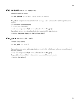 dba
dba_replace(PHP 3>= 3.0.8, PHP 4 >= 4.0b2)
Reemplaza o inserta una entrada
bool dba_replace (string key, string value, int handle)
dba_replace() reemplaza o inserta la entrada descrita con key y value dentro de la base de datos especiﬁcada por
handle.
key es la clave de la entrada a insertar.
value es el valor a ser insertado.
handle es un manejador (handle) de la base de datos devuelto por dba_open().
dba_replace() devuelve true o false, dependiendo de si tiene exito o falla respectivamente.
Ver tambien: dba_exists() dba_delete() dba_fetch() dba_insert()
dba_sync(PHP 3>= 3.0.8, PHP 4 >= 4.0b2)
Sincroniza la base de datos
bool dba_sync (int handle)
dba_sync() sincroniza la base de datos especiﬁcada por handle. Esto probablemente realice una escritura ﬁsica en el
disco, si es soportado.
handle es un manejador (handle) de la base de datos devuelto por dba_open().
dba_sync() devuelve true o false, si la sincronizacion tiene exito o falla, respectivamente.
Ver tambien: dba_optimize()
280
 