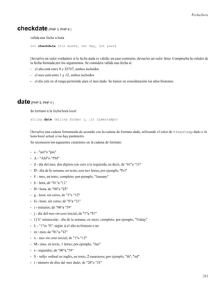 Fecha/hora
checkdate(PHP 3, PHP 4 )
valida una fecha u hora
int checkdate (int month, int day, int year)
Devuelve un valor verdadero si la fecha dada es válida; en caso contrario, devuelve un valor falso. Comprueba la validez de
la fecha formada por los argumentos. Se considera válida una fecha si:
• el año está entre 0 y 32767, ambos incluidos
• el mes está entre 1 y 12, ambos incluidos
• el día está en el rango permitido para el mes dado. Se tienen en consideración los años bisiestos.
date(PHP 3, PHP 4 )
da formato a la fecha/hora local
string date (string format [, int timestamp])
Devuelve una cadena formateada de acuerdo con la cadena de formato dada, utilizando el valor de timestamp dado o la
hora local actual si no hay parámetro.
Se reconocen los siguientes caracteres en la cadena de formato:
• a - "am"o "pm"
• A - "AM"o "PM"
• d - día del mes, dos dígitos con cero a la izquierda; es decir, de "01"a "31"
• D - día de la semana, en texto, con tres letras; por ejemplo, "Fri"
• F - mes, en texto, completo; por ejemplo, "January"
• h - hora, de "01"a "12"
• H - hora, de "00"a "23"
• g - hour, sin ceros, de "1"a "12"
• G - hour, sin ceros; de "0"a "23"
• i - minutos; de "00"a "59"
• j - día del mes sin cero inicial; de "1"a "31"
• l (’L’ minúscula) - día de la semana, en texto, completo; por ejemplo, "Friday"
• L - "1"or "0", según si el año es bisiesto o no
• m - mes; de "01"a "12"
• n - mes sin cero inicial; de "1"a "12"
• M - mes, en texto, 3 letras; por ejemplo, "Jan"
• s - segundos; de "00"a "59"
• S - suﬁjo ordinal en inglés, en texto, 2 caracteres; por ejemplo, "th", "nd"
• t - número de días del mes dado; de "28"a "31"
283
 