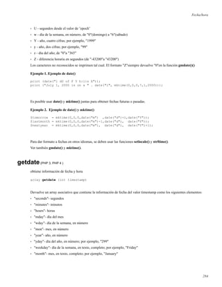 Fecha/hora
• U - segundos desde el valor de ’epoch’
• w - día de la semana, en número, de "0"(domingo) a "6"(sábado)
• Y - año, cuatro cifras; por ejemplo, "1999"
• y - año, dos cifras; por ejemplo, "99"
• z - día del año; de "0"a "365"
• Z - diferencia horaria en segundos (de "-43200"a "43200")
Los caracteres no reconocidos se imprimen tal cual. El formato "Z"siempre devuelve "0"en la función gmdate()()
Ejemplo 1. Ejemplo de date()
print (date("l dS of F Y h:i:s A"));
print ("July 1, 2000 is on a " . date("l", mktime(0,0,0,7,1,2000)));
Es posible usar date() y mktime() juntas para obtener fechas futuras o pasadas.
Ejemplo 2. Ejemplo de date() y mktime()
$tomorrow = mktime(0,0,0,date("m") ,date("d")+1,date("Y"));
$lastmonth = mktime(0,0,0,date("m")-1,date("d"), date("Y"));
$nextyear = mktime(0,0,0,date("m"), date("d"), date("Y")+1);
Para dar formato a fechas en otros idiomas, se deben usar las funciones setlocale() y strftime().
Ver también gmdate() y mktime().
getdate(PHP 3, PHP 4 )
obtiene información de fecha y hora
array getdate (int timestamp)
Devuelve un array asociativo que contiene la información de fecha del valor timestamp como los siguientes elementos:
• "seconds"- segundos
• "minutes"- minutos
• "hours"- horas
• "mday"- día del mes
• "wday"- día de la semana, en número
• "mon"- mes, en número
• "year"- año, en número
• "yday"- día del año, en número; por ejemplo, "299"
• "weekday"- día de la semana, en texto, completo; por ejemplo, "Friday"
• "month"- mes, en texto, completo; por ejemplo, "January"
284
 