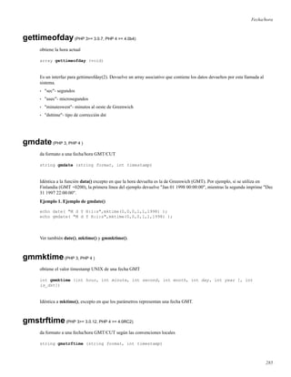 Fecha/hora
gettimeofday(PHP 3>= 3.0.7, PHP 4 >= 4.0b4)
obtiene la hora actual
array gettimeofday (void)
Es un interfaz para gettimeofday(2). Devuelve un array asociativo que contiene los datos devueltos por esta llamada al
sistema.
• "sec"- segundos
• "usec"- microsegundos
• "minuteswest"- minutos al oeste de Greenwich
• "dsttime"- tipo de corrección dst
gmdate(PHP 3, PHP 4 )
da formato a una fecha/hora GMT/CUT
string gmdate (string format, int timestamp)
Idéntica a la función data() excepto en que la hora devuelta es la de Greenwich (GMT). Por ejemplo, si se utiliza en
Finlandia (GMT +0200), la primera línea del ejemplo devuelve "Jan 01 1998 00:00:00", mientras la segunda imprime "Dec
31 1997 22:00:00".
Ejemplo 1. Ejemplo de gmdate()
echo date( "M d Y H:i:s",mktime(0,0,0,1,1,1998) );
echo gmdate( "M d Y H:i:s",mktime(0,0,0,1,1,1998) );
Ver también date(), mktime() y gmmktime().
gmmktime(PHP 3, PHP 4 )
obtiene el valor timestamp UNIX de una fecha GMT
int gmmktime (int hour, int minute, int second, int month, int day, int year [, int
is_dst])
Idéntica a mktime(), excepto en que los parámetros representan una fecha GMT.
gmstrftime(PHP 3>= 3.0.12, PHP 4 >= 4.0RC2)
da formato a una fecha/hora GMT/CUT según las convenciones locales
string gmstrftime (string format, int timestamp)
285
 