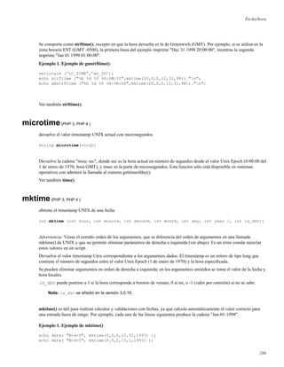 Fecha/hora
Se comporta como strftime(), excepto en que la hora devuelta es la de Greenwich (GMT). Por ejemplo, si se utiliza en la
zona horaria EST (GMT -0500), la primera línea del ejemplo imprime "Dec 31 1998 20:00:00", mientras la segunda
imprime "Jan 01 1999 01:00:00".
Ejemplo 1. Ejemplo de gmstrftime()
setlocale (’LC_TIME’,’en_US’);
echo strftime ("%b %d %Y %H:%M:%S",mktime(20,0,0,12,31,98))."n";
echo gmstrftime ("%b %d %Y %H:%M:%S",mktime(20,0,0,12,31,98))."n";
Ver también strftime().
microtime(PHP 3, PHP 4 )
devuelve el valor timestamp UNIX actual con microsegundos
string microtime(void);
Devuelve la cadena "msec sec", donde sec es la hora actual en número de segundos desde el valor Unix Epoch (0:00:00 del
1 de enero de 1970, hora GMT), y msec es la parte de microsegundos. Esta función sólo está disponible en sistemas
operativos con admiten la llamada al sistema gettimeofday().
Ver también time().
mktime(PHP 3, PHP 4 )
obtiene el timestamp UNIX de una fecha
int mktime (int hour, int minute, int second, int month, int day, int year [, int is_dst])
Advertencia: Véase el extraño orden de los argumentos, que se diferencia del orden de argumentos en una llamada
mktime() de UNIX y que no permite eliminar parámetros de derecha a izquierda (ver abajo). Es un error común mezclar
estos valores en un script.
Devuelve el valor timestamp Unix correspondiente a los argumentos dados. El timestamp es un entero de tipo long que
contiene el número de segundos entre el valor Unix Epoch (1 de enero de 1970) y la hora especiﬁcada.
Se pueden eliminar argumentos en orden de derecha a izquierda; en los argumentos omitidos se toma el valor de la fecha y
hora locales.
is_dst puede ponerse a 1 si la hora corresponde a horario de verano, 0 si no, o -1 (valor por omisión) si no se sabe.
Nota: is_dst se añadió en la versión 3.0.10.
mktime() es útil para realizar cálculos y validaciones con fechas, ya que calcula automáticamente el valor correcto para
una entrada fuera de rango. Por ejemplo, cada una de las líneas siguientes produce la cadena "Jan-01-1998".
Ejemplo 1. Ejemplo de mktime()
echo date( "M-d-Y", mktime(0,0,0,12,32,1997) );
echo date( "M-d-Y", mktime(0,0,0,13,1,1997) );
286
 