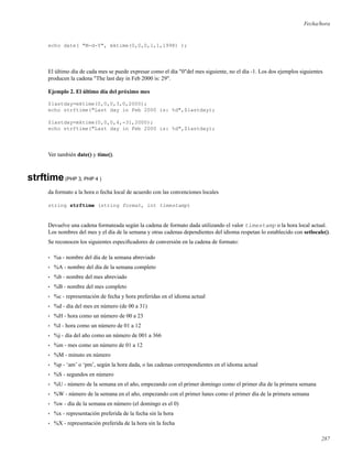 Fecha/hora
echo date( "M-d-Y", mktime(0,0,0,1,1,1998) );
El último día de cada mes se puede expresar como el día "0"del mes siguiente, no el día -1. Los dos ejemplos siguientes
producen la cadena "The last day in Feb 2000 is: 29".
Ejemplo 2. El último día del próximo mes
$lastday=mktime(0,0,0,3,0,2000);
echo strftime("Last day in Feb 2000 is: %d",$lastday);
$lastday=mktime(0,0,0,4,-31,2000);
echo strftime("Last day in Feb 2000 is: %d",$lastday);
Ver también date() y time().
strftime(PHP 3, PHP 4 )
da formato a la hora o fecha local de acuerdo con las convenciones locales
string strftime (string format, int timestamp)
Devuelve una cadena formateada según la cadena de formato dada utilizando el valor timestamp o la hora local actual.
Los nombres del mes y el día de la semana y otras cadenas dependientes del idioma respetan lo establecido con setlocale().
Se reconocen los siguientes especiﬁcadores de conversión en la cadena de formato:
• %a - nombre del día de la semana abreviado
• %A - nombre del día de la semana completo
• %b - nombre del mes abreviado
• %B - nombre del mes completo
• %c - representación de fecha y hora preferidas en el idioma actual
• %d - día del mes en número (de 00 a 31)
• %H - hora como un número de 00 a 23
• %I - hora como un número de 01 a 12
• %j - día del año como un número de 001 a 366
• %m - mes como un número de 01 a 12
• %M - minuto en número
• %p - ‘am’ o ‘pm’, según la hora dada, o las cadenas correspondientes en el idioma actual
• %S - segundos en número
• %U - número de la semana en el año, empezando con el primer domingo como el primer día de la primera semana
• %W - número de la semana en el año, empezando con el primer lunes como el primer día de la primera semana
• %w - día de la semana en número (el domingo es el 0)
• %x - representación preferida de la fecha sin la hora
• %X - representación preferida de la hora sin la fecha
287
 