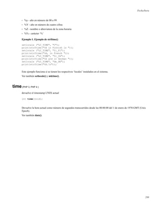 Fecha/hora
• %y - año en número de 00 a 99
• %Y - año en número de cuatro cifras
• %Z - nombre o abreviatura de la zona horaria
• %% - carácter ‘%’
Ejemplo 1. Ejemplo de strftime()
setlocale ("LC_TIME", "C");
print(strftime("%A in Finnish is "));
setlocale ("LC_TIME", "fi_FI");
print(strftime("%A, in French "));
setlocale ("LC_TIME", "fr_CA");
print(strftime("%A and in German "));
setlocale ("LC_TIME", "de_DE");
print(strftime("%A.n"));
Este ejemplo funciona si se tienen los respectivos ‘locales’ instalados en el sistema.
Ver también setlocale() y mktime().
time(PHP 3, PHP 4 )
devuelve el timestamp UNIX actual
int time(void);
Devuelve la hora actual como número de segundos transcurridos desde las 00:00:00 del 1 de enero de 1970 GMT (Unix
Epoch).
Ver también date().
288
 