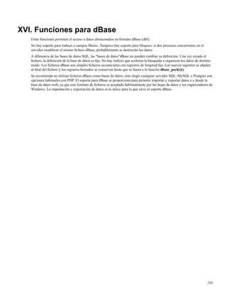 XVI. Funciones para dBase
Estas funciones permiten el acceso a datos almacenados en formato dBase (dbf).
No hay soporte para índices o campos Memo. Tampoco hay soporte para bloqueo: si dos procesos concurrentes en el
servidor modiﬁcan el mismo ﬁchero dBase, probablemente se destruirán los datos.
A diferencia de las bases de datos SQL, las "bases de datos"dBase no pueden cambiar su deﬁnición. Una vez creado el
ﬁchero, la deﬁnición de la base de datos es ﬁja. No hay índices que aceleren la búsqueda u organicen los datos de distinto
modo. Los ﬁcheros dBase son simples ﬁcheros secuenciales con registros de longitud ﬁja. Los nuevos registros se añaden
al ﬁnal del ﬁchero y los registros borrados se conservan hasta que se llama a la función dbase_pack()().
Se recomienda no utilizar ﬁcheros dBase como bases de datos, sino elegir cualquier servidor SQL; MySQL o Postgres son
opciones habituales con PHP. El soporte para dBase se proporciona para permitir importar y exportar datos a y desde la
base de datos web, ya que este formato de ﬁcheros es aceptado habitualmente por las hojas de datos y los organizadores de
Windows. La importación y exportación de datos es lo único para lo que sirve el soporte dBase.
289
 