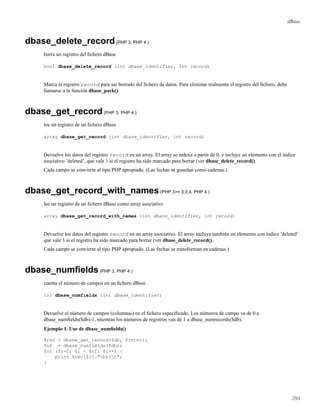 dBase
dbase_delete_record(PHP 3, PHP 4 )
borra un registro del ﬁchero dBase
bool dbase_delete_record (int dbase_identifier, int record)
Marca el registro record para ser borrado del ﬁchero de datos. Para eliminar realmente el registro del ﬁchero, debe
llamarse a la función dbase_pack().
dbase_get_record(PHP 3, PHP 4 )
lee un registro de un ﬁchero dBase
array dbase_get_record (int dbase_identifier, int record)
Devuelve los datos del registro record en un array. El array se indexa a partir de 0, e incluye un elemento con el índice
asociativo ’deleted’, que vale 1 si el registro ha sido marcado para borrar (ver dbase_delete_record().
Cada campo se convierte al tipo PHP apropiado. (Las fechas se guardan como cadenas.)
dbase_get_record_with_names(PHP 3>= 3.0.4, PHP 4 )
lee un registro de un ﬁchero dBase como array asociativo
array dbase_get_record_with_names (int dbase_identifier, int record)
Devuelve los datos del registro record en un array asociativo. El array incluye también un elemento con índice ’deleted’
que vale 1 si el registro ha sido marcado para borrar (ver dbase_delete_record().
Cada campo se convierte al tipo PHP apropiado. (Las fechas se transforman en cadenas.)
dbase_numﬁelds(PHP 3, PHP 4 )
cuenta el número de campos en un ﬁchero dBase
int dbase_numfields (int dbase_identifier)
Devuelve el número de campos (columnas) en el ﬁchero especiﬁcado. Los números de campo va de 0 a
dbase_numﬁelds($db)-1, mientras los números de registros van de 1 a dbase_numrecords($db).
Ejemplo 1. Uso de dbase_numﬁelds()
$rec = dbase_get_record($db, $recno);
$nf = dbase_numfields($db);
for ($i=0; $i < $nf; $i++) {
print $rec[$i]."<br>n";
}
293
 