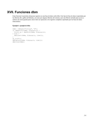 XVII. Funciones dbm
Estas funcione le permiten almacenar registros en una base de datos estilo dbm. Este tipo de base de datos (soportadas por
las librerías db y gdbm de Berkeley, así como por algunas librerías del sistema y por una librería incluída para acceso a
archivos de texto) guarda pares clave/valor (en oposición a los registros completos soportados por las bases de datos
relacionales).
Ejemplo 1. ejemplo de dbm
$dbm = dbmopen("vistoya", "w");
if (dbmexists($dbm, $idusuario)) {
$visto_ya = dbmfetch($dbm, $idusuario);
} else {
dbminsert($dbm, $idusuario, time());
}
do_stuff();
dbmreplace($dbm, $idusuario, time());
dbmclose($dbm);
295
 