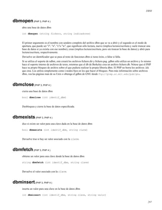 DBM
dbmopen(PHP 3, PHP 4 )
abre una base de datos dbm
int dbmopen (string fichero, string indicadores)
El primer argumento es el nombre con sendero completo del archivo dbm que se va a abrir y el segundo es el modo de
apertura, que puede ser "r", "n", "c"o "w", que signiﬁcan sólo lectura, nuevo (implica lectura/escritura y suele truncar una
base de datos si ya existía con ese nombre), crear (implica lectura/escritura, pero sin truncar la base de datos) y abrir para
lectura/escritura, respectivamente.
Devuelve un identiﬁcador que se pasa al resto de funciones dbm si tiene éxito, o false si falla.
Si se utiliza el soporte de ndbm, este creará los archivos ﬁchero.dir y ﬁchero.pag. gdbm sólo utiliza un archivo y lo mismo
hace el soporte interno de archivos de texto, mientras que el db de Berkeley crea un archivo ﬁchero.db. Nótese que el PHP
hace su propio bloqueo de archivo sobre el que pudiera realizar la propia librería dbm. El PHP no borra los archivos .lck
que crea. Los utiliza simplemente como i-nodos ﬁjos en los que hacer el bloqueo. Para más información sobre archivos
dbm, vea las páginas man de su Unix o obtenga el gdbm de GNU desde ftp://prep.ai.mit.edu/pub/gnu.
dbmclose(PHP 3, PHP 4 )
cierra una base de datos dbm
bool dbmclose (int identif_dbm)
Desbloquea y cierra la base de datos especiﬁcada.
dbmexists(PHP 3, PHP 4 )
dice si existe un valor para una clave dada en la base de datos dbm
bool dbmexists (int identif_dbm, string clave)
Devuelve true si hay un valor asociado con la clave.
dbmfetch(PHP 3, PHP 4 )
obtiene un valor para una clave desde la base de datos dbm
string dbmfetch (int identif_dbm, string clave)
Devuelve el valor asociado con la clave.
dbminsert(PHP 3, PHP 4 )
inserta un valor para una clave en la base de datos dbm
int dbminsert (int identif_dbm, string clave, string valor)
297
 