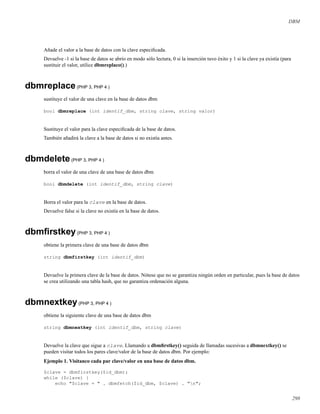 DBM
Añade el valor a la base de datos con la clave especiﬁcada.
Devuelve -1 si la base de datos se abrío en modo sólo lectura, 0 si la inserción tuvo éxito y 1 si la clave ya existía (para
sustituir el valor, utilice dbmreplace().)
dbmreplace(PHP 3, PHP 4 )
sustituye el valor de una clave en la base de datos dbm
bool dbmreplace (int identif_dbm, string clave, string valor)
Sustituye el valor para la clave especiﬁcada de la base de datos.
También añadirá la clave a la base de datos si no existía antes.
dbmdelete(PHP 3, PHP 4 )
borra el valor de una clave de una base de datos dbm
bool dbmdelete (int identif_dbm, string clave)
Borra el valor para la clave en la base de datos.
Devuelve false si la clave no existía en la base de datos.
dbmﬁrstkey(PHP 3, PHP 4 )
obtiene la primera clave de una base de datos dbm
string dbmfirstkey (int identif_dbm)
Devuelve la primera clave de la base de datos. Nótese que no se garantiza ningún orden en particular, pues la base de datos
se crea utilizando una tabla hash, que no garantiza ordenación alguna.
dbmnextkey(PHP 3, PHP 4 )
obtiene la siguiente clave de una base de datos dbm
string dbmnextkey (int identif_dbm, string clave)
Devuelve la clave que sigue a clave. Llamando a dbmﬁrstkey() seguida de llamadas sucesivas a dbmnextkey() se
pueden visitar todos los pares clave/valor de la base de datos dbm. Por ejemplo:
Ejemplo 1. Visitanco cada par clave/valor en una base de datos dbm.
$clave = dbmfirstkey($id_dbm);
while ($clave) {
echo "$clave = " . dbmfetch($id_dbm, $clave) . "n";
298
 