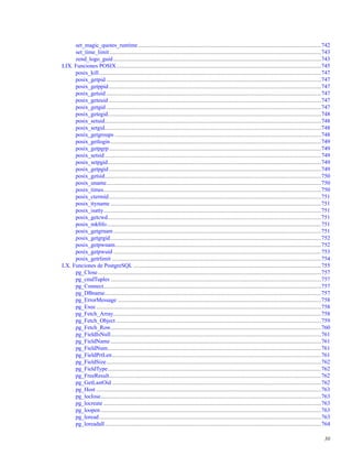 set_magic_quotes_runtime................................................................................................................................742
set_time_limit....................................................................................................................................................743
zend_logo_guid .................................................................................................................................................743
LIX. Funciones POSIX...............................................................................................................................................745
posix_kill...........................................................................................................................................................747
posix_getpid ......................................................................................................................................................747
posix_getppid ....................................................................................................................................................747
posix_getuid ......................................................................................................................................................747
posix_geteuid ....................................................................................................................................................747
posix_getgid ......................................................................................................................................................747
posix_getegid.....................................................................................................................................................748
posix_setuid.......................................................................................................................................................748
posix_setgid.......................................................................................................................................................748
posix_getgroups ................................................................................................................................................748
posix_getlogin ...................................................................................................................................................749
posix_getpgrp....................................................................................................................................................749
posix_setsid .......................................................................................................................................................749
posix_setpgid.....................................................................................................................................................749
posix_getpgid ....................................................................................................................................................749
posix_getsid.......................................................................................................................................................750
posix_uname......................................................................................................................................................750
posix_times........................................................................................................................................................750
posix_ctermid....................................................................................................................................................751
posix_ttyname ...................................................................................................................................................751
posix_isatty........................................................................................................................................................751
posix_getcwd.....................................................................................................................................................751
posix_mkﬁfo......................................................................................................................................................751
posix_getgrnam .................................................................................................................................................751
posix_getgrgid...................................................................................................................................................752
posix_getpwnam................................................................................................................................................752
posix_getpwuid .................................................................................................................................................753
posix_getrlimit ..................................................................................................................................................754
LX. Funciones de PostgreSQL ...................................................................................................................................755
pg_Close............................................................................................................................................................757
pg_cmdTuples ...................................................................................................................................................757
pg_Connect........................................................................................................................................................757
pg_DBname.......................................................................................................................................................757
pg_ErrorMessage ..............................................................................................................................................758
pg_Exec.............................................................................................................................................................758
pg_Fetch_Array.................................................................................................................................................758
pg_Fetch_Object ...............................................................................................................................................759
pg_Fetch_Row...................................................................................................................................................760
pg_FieldIsNull...................................................................................................................................................761
pg_FieldName ...................................................................................................................................................761
pg_FieldNum.....................................................................................................................................................761
pg_FieldPrtLen..................................................................................................................................................761
pg_FieldSize......................................................................................................................................................762
pg_FieldType.....................................................................................................................................................762
pg_FreeResult....................................................................................................................................................762
pg_GetLastOid ..................................................................................................................................................762
pg_Host .............................................................................................................................................................763
pg_loclose..........................................................................................................................................................763
pg_locreate ........................................................................................................................................................763
pg_loopen..........................................................................................................................................................763
pg_loread...........................................................................................................................................................763
pg_loreadall.......................................................................................................................................................764
30
 