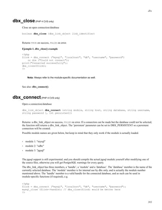 dbx
dbx_close(PHP 4 CVS only)
Close an open connection/database
boolean dbx_close (dbx_link_object link_identifier)
Returns TRUE on success, FALSE on error.
Ejemplo 1. dbx_close() example
<?php
$link = dbx_connect ("mysql", "localhost", "db", "username", "password")
or die ("Could not connect");
print("Connected successfully");
dbx_close($link);
?>
Nota: Always refer to the module-speciﬁc documentation as well.
See also: dbx_connect().
dbx_connect(PHP 4 CVS only)
Open a connection/database
dbx_link_object dbx_connect (string module, string host, string database, string username,
string password [, int persistent])
Returns: a dbx_link_object on success, FALSE on error. If a connection can be made but the database could not be selected,
the function still returns a dbx_link_object. The ’persistent’ parameter can be set to DBX_PERSISTENT so a persistent
connection will be created.
Possible module names are given below, but keep in mind that they only work if the module is actually loaded.
• module 1: "mysql"
• module 2: "odbc"
• module 3: "pgsql"
The pgsql support is still experimental, and you should compile the actual pgsql module yourself after modifying one of
the source ﬁles, otherwise you will get PostgreSQL warnings for every query.
The dbx_link_object has three members, a ’handle’, a ’module’ and a ’database’. The ’database’ member is the name of the
currently selected database. The ’module’ member is for internal use by dbx only, and is actually the module number
mentioned above. The ’handle’ member is a valid handle for the connected database, and as such can be used in
module-speciﬁc functions (if required), e.g.
<?php
$link = dbx_connect ("mysql", "localhost", "db", "username", "password");
mysql_close ($link->handle); // dbx_close($link) would be better here
?>
303
 